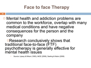 Face to face Therapy Research conclusively shows that traditional face-to-face (FTF) psychotherapy is generally effective for mental health issues Mental health and addiction problems are common to the workforce, overlap with many medical conditions and have negative consequences for the person and the company Source: Lipsey & Wilson (1993), NICE (2008), Seeling & Katon (2008) 