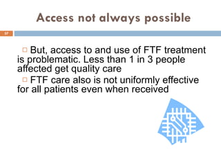 Access not always possible But, access to and use of FTF treatment is problematic. Less than 1 in 3 people affected get quality care FTF care also is not uniformly effective for all patients even when received 