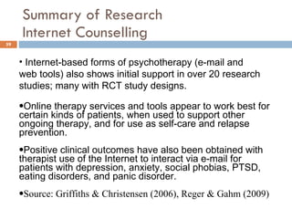 Summary of Research  Internet Counselling Internet-based forms of psychotherapy (e-mail and web tools) also shows initial support in over 20 research studies; many with RCT study designs.  Online therapy services and tools appear to work best for certain kinds of patients, when used to support other ongoing therapy, and for use as self-care and relapse prevention.  Positive clinical outcomes have also been obtained with therapist use of the Internet to interact via e-mail for patients with depression, anxiety, social phobias, PTSD, eating disorders, and panic disorder. Source: Griffiths & Christensen (2006), Reger & Gahm (2009) 