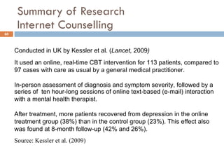 Summary of Research  Internet Counselling Conducted in UK by Kessler et al. ( Lancet,  2009 ) It used an online, real-time CBT intervention for 113 patients, compared to 97 cases with care as usual by a general medical practitioner.  In-person assessment of diagnosis and symptom severity, followed by a series of  ten hour-long sessions of online text-based (e-mail) interaction with a mental health therapist.  After treatment, more patients recovered from depression in the online treatment group (38%) than in the control group (23%). This effect also was found at 8-month follow-up (42% and 26%). Source: Kessler et al. (2009)  