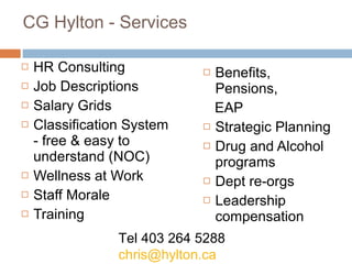 CG Hylton - Services HR Consulting Job Descriptions Salary Grids Classification System - free & easy to understand (NOC) Wellness at Work Staff Morale Training Benefits, Pensions, EAP Strategic Planning Drug and Alcohol programs Dept re-orgs Leadership compensation Tel 403 264 5288 [email_address] 