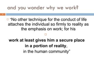 and you wonder why we work? “ No other technique for the conduct of life attaches the individual so firmly to reality as the emphasis on work; for his work at least gives him a secure place in a portion of reality ,  in the human community” 