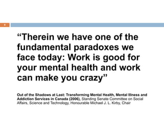 “ Therein we have one of the fundamental paradoxes we face today: Work is good for your mental health and work can make you crazy” Out of the Shadows at Last: Transforming Mental Health, Mental Illness and Addiction Services in Canada (2006),  Standing Senate Committee on Social Affairs, Science and Technology, Honourable Michael J. L. Kirby, Chair   