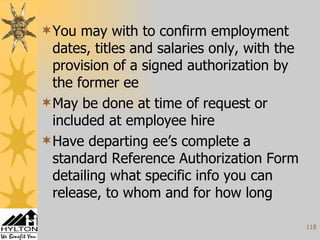 You may with to confirm employment dates, titles and salaries only, with the provision of a signed authorization by the former ee May be done at time of request or included at employee hire Have departing ee’s complete a standard Reference Authorization Form detailing what specific info you can release, to whom and for how long 