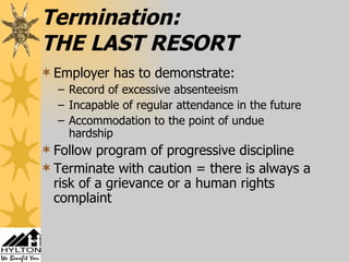 Termination: THE LAST RESORT Employer has to demonstrate: Record of excessive absenteeism Incapable of regular attendance in the future Accommodation to the point of undue hardship Follow program of progressive discipline Terminate with caution = there is always a risk of a grievance or a human rights complaint 