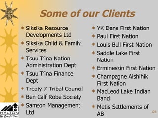 Some of our Clients Siksika Resource Developments Ltd Siksika Child & Family Services Tsuu T’ina Nation Administration Dept Tsuu T’ina Finance Dept Treaty 7 Tribal Council Ben Calf Robe Society Samson Management Ltd  YK Dene First Nation Paul First Nation Louis Bull First Nation Saddle Lake First Nation Ermineskin First Nation Champagne Aishihik First Nation MacLeod Lake Indian Band Metis Settlements of AB 