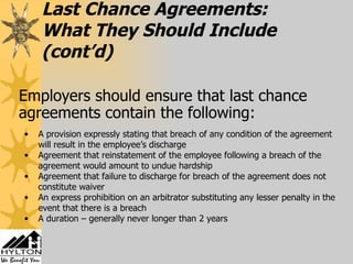 Last Chance Agreements: What They Should Include   (cont’d)   Employers should ensure that last chance agreements contain the following: A provision expressly stating that breach of any condition of the agreement will result in the employee’s discharge Agreement that reinstatement of the employee following a breach of the agreement would amount to undue hardship Agreement that failure to discharge for breach of the agreement does not constitute waiver An express prohibition on an arbitrator substituting any lesser penalty in the event that there is a breach A duration – generally never longer than 2 years 