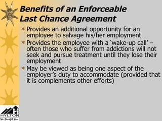 Benefits of an Enforceable  Last Chance Agreement Provides an additional opportunity for an employee to salvage his/her employment Provides the employee with a ‘wake-up call’ – often those who suffer from addictions will not seek and pursue treatment until they lose their employment May be viewed as being one aspect of the employer’s duty to accommodate (provided that it is complements other efforts) 