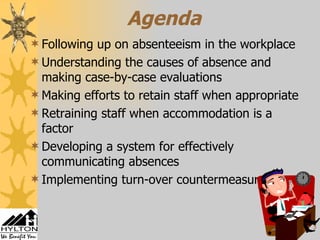 Agenda Following up on absenteeism in the workplace Understanding the causes of absence and making case-by-case evaluations Making efforts to retain staff when appropriate Retraining staff when accommodation is a factor Developing a system for effectively communicating absences Implementing turn-over countermeasures 