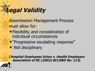 Legal Validity Absenteeism Management Process  must allow for: Flexibility and consideration of individual circumstances “ Progressive escalating response” Not disciplinary ( Hospital Employees Union v. Health Employers Association of BC (2002) BCLRBD No. 112 ) 