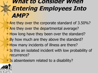 What to Consider When Entering Employees Into AMP? Are they over the corporate standard of 3.50%? Are they over the departmental average? How long have they been over the standard? By how much are they above the standard? How many incidents of illness are there? Is this an isolated incident with low probability of recurrence? Is absenteeism related to a disability? 