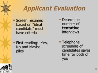 Applicant Evaluation Screen resumes based on “ideal candidate” must have criteria First reading:  Yes, No and Maybe piles Determine number of  tentative  interviews Telephone screening of candidates saves time for both of you 