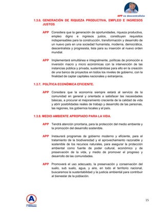 15
APP es descentralista
1.3.6. GENERACIÓN DE RIQUEZA PRODUCTIVA, EMPLEO E INGRESOS
JUSTOS
APP Considera que la generación de oportunidades, riqueza productiva,
empleo digno e ingresos justos, constituyen requisitos
indispensables para la construcción, transformación y desarrollo de
un nuevo país en una sociedad humanista, moderna, democrática,
descentralista y progresista, lista para su inserción al nuevo orden
mundial.
APP Implementará simultánea e integralmente, políticas de promoción e
inversión macro y micro económicas con la intervención de las
instancias pública y privada, sustentándose para ello en la creación
de una banco de proyectos en todos los niveles de gobierno, con la
finalidad de captar capitales nacionales y extranjeros.
1.3.7. POLÍTICA ECONÓMICA EFICIENTE.
APP Considera que la economía siempre estará al servicio de la
comunidad en general y orientada a satisfacer las necesidades
básicas, a procurar el mejoramiento creciente de la calidad de vida
y abrir posibilidades reales de trabajo y desarrollo de las personas,
las regiones, los gobiernos locales y el país.
1.3.8. MEDIO AMBIENTE APROPIADO PARA LA VIDA.
APP Tendrá atención prioritaria, para la protección del medio ambiente y
la promoción del desarrollo sostenible.
APP Instaurará programas de gobierno moderno y eficiente, para el
tratamiento de la biodiversidad y el aprovechamiento razonable y
sostenible de los recursos naturales, para asegurar la protección
ambiental como fuente de poder cultural, económico y de
preservación de la vida, y medio de promover el progreso y
desarrollo de las comunidades.
APP Promoverá el uso adecuado, la preservación y conservación del
suelo, sub suelo, agua, y aire, en todo el territorio nacional,
buscaremos la sustentabilidad y la justicia ambiental para contribuir
al bienestar de la población.
 