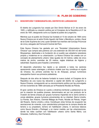 18
APP es descentralista
III. PLAN DE GOBIERNO
3.1. DESCRIPCIÓN Y DEMOGRAFÍA DEL DISTRITO DE LURIGANCHO
El distrito de Lurigancho fue creado por Don Simón Bolívar el 21 de enero de
1825, y ratificada su creación política por el Congreso de la República el 21 de
enero de 1957, designando como su Capital al pueblo de Lurigancho.
Mientras que el pueblo de Chosica fue fundado el 13 de octubre de 1894 como
Nueva Chosica por el señor Emilio Agustín del Solar y Mendiburu, jurista y fiscal
de la Corte Suprema de Lima; quien también fue miembro del Concejo Provincial
de Lima y abogado del Ferrocarril Central del Perú.
Esta Nueva Chosica fue gestada por una "Sociedad Urbanizadora Nueva
Chosica" que compra seis potreros con una extensión de 353.534 m2 del fundo
Moyopampa, destinadas a la fundación de un pueblo que adoptaría caracteres
propios y modernos en su urbanización. La Nueva Chosica fue creada con un
concepto de planeamiento urbano: lotes iguales de mil metros; calles de cinco
metros de ancho; avenidas de 25 metros, reglas drásticas de higiene y
salubridad. Espacios para hospital y cementerio.
El desarrollo urbanístico fue rápido y se extendió a todos los sectores
apareciendo casas solariegas y artísticos chalets que hoy constituye el orgullo
de Chosica. Su primera avenida fue la de Arequipa, porque numerosos
arequipeños fueron sus primeros pobladores.
Después de dos años de haberse fundado la nueva ciudad, el Congreso de la
República da una nueva ley elevando a capital del distrito de Lurigancho a
Nueva Chosica, consiguiendo así su reconocimiento político por ley promulgada
el 9 de noviembre de 1896 rubricada por el Presidente Nicolás de Piérola.
El gran cambio de Chosica en cuanto a dinámica territorial y poblacional se da
por la creación de pueblos jóvenes, denominados así por ser producto de la
invasión de tierras eriazas por grupos humanos migrantes de la sierra central o
zonas aledañas, grupos humanos provenientes de La Libertad, Sierra Limeña,
La Florida, San Antonio, Clorinda Málaga de Prado, Nicolás de Piérola, Virgen
del Rosario, Sierra Limeña y otros; Constituyen otras formas de ocupación las
asociaciones de vivienda, cuya característica principal era la compra directa del
terreno a su propietario, terreno sin habilitación urbana, ni servicios básicos
como Sauce Grande y Pedregal; y en menor medida, por las urbanizaciones,
donde los totes cuentan con habilitación urbana como Santa María, Los
Girasoles, California y San Fernando.
 