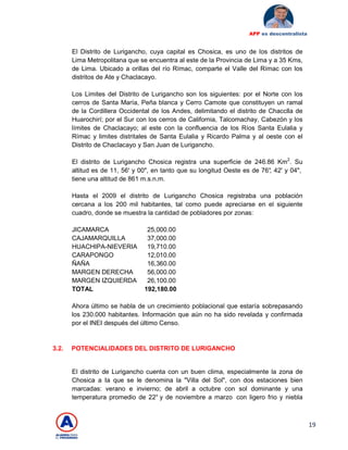 19
APP es descentralista
El Distrito de Lurigancho, cuya capital es Chosica, es uno de los distritos de
Lima Metropolitana que se encuentra al este de la Provincia de Lima y a 35 Kms,
de Lima. Ubicado a orillas del río Rímac, comparte el Valle del Rímac con los
distritos de Ate y Chaclacayo.
Los Limites del Distrito de Lurigancho son los siguientes: por el Norte con los
cerros de Santa María, Peña blanca y Cerro Camote que constituyen un ramal
de la Cordillera Occidental de los Andes, delimitando el distrito de Chacclla de
Huarochirí; por el Sur con los cerros de California, Talcomachay, Cabezón y los
límites de Chaclacayo; al este con la confluencia de los Ríos Santa Eulalia y
Rímac y limites distritales de Santa Eulalia y Ricardo Palma y al oeste con el
Distrito de Chaclacayo y San Juan de Lurigancho.
El distrito de Lurigancho Chosica registra una superficie de 246.86 Km2
. Su
altitud es de 11, 56' y 00", en tanto que su longitud Oeste es de 76°, 42' y 04",
tiene una altitud de 861 m.s.n.m.
Hasta el 2009 el distrito de Lurigancho Chosica registraba una población
cercana a los 200 mil habitantes, tal como puede apreciarse en el siguiente
cuadro, donde se muestra la cantidad de pobladores por zonas:
JICAMARCA 25,000.00
CAJAMARQUILLA 37,000.00
HUACHIPA-NIEVERIA 19,710.00
CARAPONGO 12,010.00
ÑAÑA 16,360.00
MARGEN DERECHA 56,000.00
MARGEN IZQUIERDA 26,100.00
TOTAL 192,180.00
Ahora último se habla de un crecimiento poblacional que estaría sobrepasando
los 230.000 habitantes. Información que aún no ha sido revelada y confirmada
por el INEI después del último Censo.
3.2. POTENCIALIDADES DEL DISTRITO DE LURIGANCHO
El distrito de Lurigancho cuenta con un buen clima, especialmente la zona de
Chosica a Ia que se le denomina la "Villa del Sol", con dos estaciones bien
marcadas: verano e invierno; de abril a octubre con sol dominante y una
temperatura promedio de 22° y de noviembre a marzo con ligero frio y niebla
 
