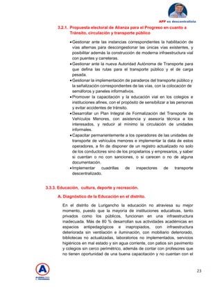 23
APP es descentralista
3.2.1. Propuesta electoral de Alianza para el Progreso en cuanto a
Tránsito, circulación y transporte público
•Gestionar ante las instancias correspondientes la habilitación de
vías alternas para descongestionar las únicas vías existentes, y
posibilitar además la construcción de moderna infraestructura vial
con puentes y carreteras.
•Gestionar ante la nueva Autoridad Autónoma de Transporte para
que defina las rutas para el transporte público y el de carga
pesada.
•Gestionar la implementación de paraderos del transporte público y
la señalización correspondientes de las vías, con la colocación de
semáforos y paneles informativos.
•Promover la capacitación y la educación vial en los colegios e
instituciones afines, con el propósito de sensibilizar a las personas
y evitar accidentes de tránsito.
•Desarrollar un Plan Integral de Formalización del Transporte de
Vehículos Menores, con asistencia y asesoría técnica a los
interesados, y reducir al mínimo la circulación de unidades
informales.
•Capacitar permanentemente a los operadores de las unidades de
transporte de vehículos menores e implementar la data de estos
operadores, a fin de disponer de un registro actualizado no solo
de los conductores sino de los propietarios y empresarios, y saber
si cuentan o no con sanciones, o si carecen o no de alguna
documentación.
•Implementar cuadrillas de inspectores de transporte
descentralizado.
3.3.3. Educación, cultura, deporte y recreación.
A. Diagnóstico de la Educación en el distrito.
En el distrito de Lurigancho la educación no atraviesa su mejor
momento, puesto que la mayoría de instituciones educativas, tanto
privados como los públicos, funcionan en una infraestructura
inadecuada. Más de 80 % desarrollan sus actividades académicas en
espacios antipedagógicos e inapropiados, con infraestructura
deteriorada sin ventilación e iluminación, con mobiliario deteriorado,
bibliotecas no actualizadas, laboratorios no implementados, servicios
higiénicos en mal estado y sin agua corriente, con patios sin pavimento
y colegios sin cerco perimétrico, además de contar con profesores que
no tienen oportunidad de una buena capacitación y no cuentan con el
 