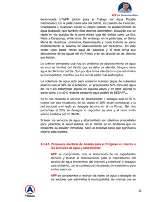31
APP es descentralista
denominada UTAPP (Unión para el Trabajo del Agua Potable
Pachacutec). En la parte media alta del distrito, los pueblos de Yanacoto,
Chacrasana y Huampaní tienen su propio sistema de abastecimiento de
agua (subsuelo) que también ellos mismos administran. Situación que se
repite en los pueblos de la parte media baja del distrito como La Era,
Ñaña y Carapongo, entre otros. Sin embargo, en la parte baja, en Santa
María de Huachipa, Jicamarca, Cajamarquilla y Cerro Camote se viene
implementando el sistema de abastecimiento por SEDAPAL. En este
sector unos pocos tenían agua de subsuelo y el resto tenía que
abastecerse de las aguas del río Rímac o de las sequias de las chacras
que habían.
Lo anterior demuestra que hay un problema de abastecimiento de agua
en muchas familias del distrito que se debe de atender. Ninguno tiene
agua las 24 horas del día. Son por dos horas interdiario lo que administra
la municipalidad, mientras que los demás están más restringidos.
La cobertura de agua apta para consumo humano (agua de subsuelo)
alcanza solo el 30% de la población, un preocupante 50% consume agua
del río y sin tratamiento alguno en algunos casos y en otros apenas le
echan cloro, y el 30% restante consume agua potable de SEDAPAL.
En lo que respecta al servicio de alcantarillado o desagüe solo el 50 %
cuenta con esa instalación, de los cuales el 20% están conectadas a la
red nacional y el resto su desagüe termina en el río Rímac. Del otro
porcentaje el 26% su desagüe lo depositan en silos y el resto están
siendo asistidos por SEDAPAL.
Si bien, los servicios de agua y alcantarillado son objetivos primordiales
para garantizar la salud pública, en el distrito es un problema que no
encuentra su solución inmediata, dado al excesivo costo que significaría
mejorar este sistema.
3.3.4.1. Propuesta electoral de Alianza para el Progreso en cuanto a
los servicios de agua y saneamiento
APP se compromete, con la elaboración de los expedientes
técnicos y buscar el financiamiento para el mejoramiento del
servicio de agua (incremento del volumen y cobertura) y desagüe
para el distrito, con la construcción de plantas de tratamiento para
ambos servicios.
APP se compromete a renovar las redes de agua y desagüe de
los sectores que administra la municipalidad, las mismas que se
 