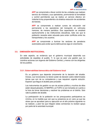 39
APP es descentralista
APP se compromete a llevar control de las unidades que realizan
servicio de mototaxi y sus operadores, promoviendo la formalidad
y control permitiendo que se realice un servicio efectivo sin
violentar la ley propendiendo a la drástica reducción de accidentes
de tránsito.
APP se compromete a realizar cursos de educación vial
permanente a los operadores del transporte en vehículos
menores, de manera periódica. Esa capacitación se ampliará
oportunamente a las instituciones educativas, toda vez que la
población necesita estar educada para evitar conflictos entre los
transportistas y los usuarios.
APP se compromete a iluminar los sectores de paraderos
autorizados para evitar que la delincuencia siga en crecimiento.
3.5. DIMENSIÓN INSTITUCIONAL
En este aspecto, se evidencia que el gobierno municipal desarrolla sus
actividades de espaldas al pueblo. Y, lo que es peor una gestión que no
coordina acciones con órganos del Gobierno Central, y menos con los dirigentes
de los pueblos.
3.5.1. Gobernabilidad democrática del Gobierno local
Es un gobierno que depende únicamente de la decisión del alcalde.
Incluso, sus funcionarios no tienen poder de decisión sobre determinados
temas que son de su competencia y que requieren urgente solución.
Esperan que llegue el alcalde para proceder.
Los instrumentos de gestión no son de acceso público y muchos de ellos
están desactualizados. El MAPRO y el TUPA no son tomados en cuenta a
la hora de tomar decisiones y resolver los problemas en el distrito. Solo
vale la palabra del alcalde.
La participación de la población en los presupuestos participativos es
mínima, en la medida que ven que su presencia es en vano ya que las
obras que se aprueban para su ejecución en el año próximo siguiente no
se realizan, y peor los que integran estas comisiones no reciben apoyo
por parte de la autoridad municipal.
 