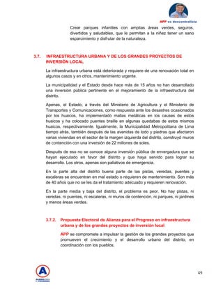 49
APP es descentralista
Crear parques infantiles con amplias áreas verdes, seguros,
divertidos y saludables, que le permitan a la niñez tener un sano
esparcimiento y disfrutar de la naturaleza.
3.7. INFRAESTRUCTURA URBANA Y DE LOS GRANDES PROYECTOS DE
INVERSIÓN LOCAL
La infraestructura urbana está deteriorada y requiere de una renovación total en
algunos casos y en otros, mantenimiento urgente.
La municipalidad y el Estado desde hace más de 15 años no han desarrollado
una inversión pública pertinente en el mejoramiento de la infraestructura del
distrito.
Apenas, el Estado, a través del Ministerio de Agricultura y el Ministerio de
Transportes y Comunicaciones, como respuesta ante los desastres ocasionados
por los huaicos, ha implementado mallas metálicas en los causes de estos
huaicos y ha colocado puentes braille en algunas quedabas de estos mismos
huaicos, respectivamente. Igualmente, la Municipalidad Metropolitana de Lima
tiempo atrás, también después de las avenidas de lodo y piedras que afectaron
varias viviendas en el sector de la margen izquierda del distrito, construyó muros
de contención con una inversión de 22 millones de soles.
Después de eso no se conoce alguna inversión pública de envergadura que se
hayan ejecutado en favor del distrito y que haya servido para lograr su
desarrollo. Los otros, apenas son paliativos de emergencia.
En la parte alta del distrito buena parte de las pistas, veredas, puentes y
escaleras se encuentran en mal estado o requieren de mantenimiento. Son más
de 40 años que no se les da el tratamiento adecuado y requieren renovación.
En la parte media y baja del distrito, el problema es peor. No hay pistas, ni
veredas, ni puentes, ni escaleras, ni muros de contención, ni parques, ni jardines
y menos áreas verdes.
3.7.2. Propuesta Electoral de Alianza para el Progreso en infraestructura
urbana y de los grandes proyectos de inversión local
APP se compromete a impulsar la gestión de los grandes proyectos que
promueven el crecimiento y el desarrollo urbano del distrito, en
coordinación con los pueblos.
 