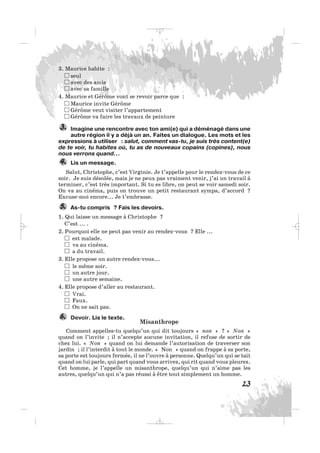 3. Maurice habite :
seul
avec des amis
avec sa famille
4. Maurice et Gérôme vont se revoir parce que :
Maurice invite Gérôme
Gérôme veut visiter l’appartement
Gérôme va faire les travaux de peinture
Imagine une rencontre avec ton ami(e) qui a déménagé dans une
autre région il y a déjà un an. Faites un dialogue. Les mots et les
expressions à utiliser : salut, comment vas-tu, je suis très content(e)
de te voir, tu habites où, tu as de nouveaux copains (copines), nous
nous verrons quand…
Lis un message.
Salut, Christophe, c’est Virginie. Je t’appelle pour le rendez-vous de ce
soir. Je suis désolée, mais je ne peux pas vraiment venir, j’ai un travail à
terminer, c’est très important. Si tu es libre, on peut se voir samedi soir.
On va au cinéma, puis on trouve un petit restaurant sympa, d’accord ?
Excuse-moi encore... Je t’embrasse.
As-tu compris ? Fais les devoirs.
1. Qui laisse un message à Christophe ?
C’est ... .
2. Pourquoi elle ne peut pas venir au rendez-vous ? Elle ...
est malade.
va au cinéma.
a du travail.
3. Elle propose un autre rendez-vous...
le même soir.
un autre jour.
une autre semaine.
4. Elle propose d’aller au restaurant.
Vrai.
Faux.
On ne sait pas.
Devoir. Lis le texte.
Misanthrope
Comment appelles-tu quelqu’un qui dit toujours « non » ? « Non »
quand on l’invite ; il n’accepte aucune invitation, il refuse de sortir de
chez lui. « Non » quand on lui demande l’autorisation de traverser son
jardin ; il l’interdit à tout le monde. « Non » quand on frappe à sa porte,
sa porte est toujours fermée, il ne l’ouvre à personne. Quelqu’un qui se tait
quand on lui parle, qui part quand vous arrivez, qui rit quand vous pleurez.
Cet homme, je l’appelle un misanthrope, quelqu’un qui n’aime pas les
autres, quelqu’un qui n’a pas réussi à être tout simplement un homme.
6.
5.
4.
3.
23
_ _ _
 
