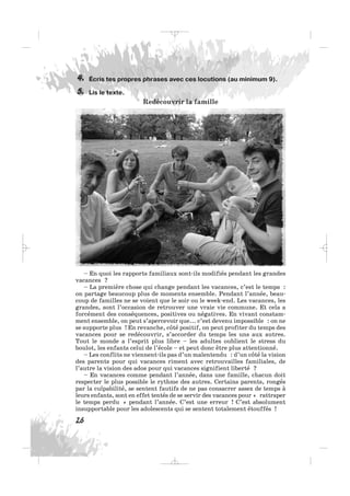 Écris tes propres phrases avec ces locutions (au minimum 9).
Lis le texte.
Redécouvrir la famille
5.
4.
26
– En quoi les rapports familiaux sont-ils modifiés pendant les grandes
vacances ?
– La première chose qui change pendant les vacances, c’est le temps :
on partage beaucoup plus de moments ensemble. Pendant l’année, beau-
coup de familles ne se voient que le soir ou le week-end. Les vacances, les
grandes, sont l’occasion de retrouver une vraie vie commune. Et cela a
forcément des conséquences, positives ou négatives. En vivant constam-
ment ensemble, on peut s’apercevoir que... c’est devenu impossible : on ne
se supporte plus ! En revanche, côté positif, on peut profiter du temps des
vacances pour se redécouvrir, s’accorder du temps les uns aux autres.
Tout le monde a l’esprit plus libre – les adultes oublient le stress du
boulot, les enfants celui de l’école – et peut donc être plus attentionné.
– Les conflits ne viennent-ils pas d’un malentendu : d’un côté la vision
des parents pour qui vacances riment avec retrouvailles familiales, de
l’autre la vision des ados pour qui vacances signifient liberté ?
– En vacances comme pendant l’année, dans une famille, chacun doit
respecter le plus possible le rythme des autres. Certains parents, rongés
par la culpabilité, se sentent fautifs de ne pas consacrer assez de temps à
leurs enfants, sont en effet tentés de se servir des vacances pour « rattraper
le temps perdu » pendant l’année. C’est une erreur ! C’est absolument
insupportable pour les adolescents qui se sentent totalement étouffés !
_ _ _
 