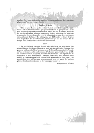 au plus : les Homo sapiens, les premiers humains modernes. Nos caractères
physiques n’ont pas changé depuis. »
Couleur de peau
« Nul ne peut dire de quelle couleur était la peau de ces ancêtres com-
muns. Il n’en reste seulement que quelques crânes et quelques os ! Ils se
sont beaucoup déplacés pour se nourrir. Peu à peu, ils se sont différenciés
les uns des autres en fonction notamment de leur milieu de vie. Mais pas
seulement… Les nez longs, les yeux bridés et autres caractères physiques
viennent aussi du hasard des mélanges… Les différentes couleurs de peau
sont le produit des modifications génétiques qui ont eu lieu au fil du
temps. Tout cela forme l’histoire des populations. »
Race
« Le vocabulaire courant, le mot race regroupe les gens selon des
ressemblances physiques. Mais ce ne sont pas des catégories fermées. Les
gens se mélangent, bien heureusement ! Scientifiquement, il n’existe
qu’une seule race, celle des humains. D’ailleurs, quand on fait une greffe
ou une transfusion sanguine, la dernière chose que l’on regarde est la
couleur de la peau du donneur. Le sang d’un Chinois peut très bien vous
sauver la vie alors que celui de votre propre père aurait pu vous tuer… Des
populations très différentes physiquement peuvent avoir les mêmes
gènes. Il ne faut donc jamais se fier aux apparences ! »
Mon Quotidien, n0 2313
_ _ _
 