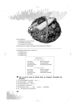 2. Le vendeur:
plaisante avec sa cliente.
conseille la cliente.
se moque de la cliente.
3. Pourquoi le vendeur propose de la mâche à la cliente ?
___________________________________________________________
4. Combien doit payer la cliente ?
15,70 euros
15,50 euros
15,00 euros
Attention !
Le verbe acheter
J’achète Nous achetons
Tu achètes Vous achetez
Il (elle) achète Ils (elles) achètent
On achète
Le verbe vendre
Je vends Nous vendons
Tu vends Vous vendez
Il (elle) vend Ils (elles) vendent
On vend
Dis ce qu’on vend et achète dans un magasin. Complète les
phrases.
1. À la boulangerie on peut ... du ... .
2. Le boulanger ... du pain.
3. À la boucherie on ... de la ... .
4. Le boucher vend de la ... .
5. À l’épicerie nous ... ... sel, ... sucre, ... chocolat.
6. J’... du beurre à la crèmerie.
4.
34
_ _ _
 