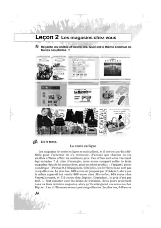 Regarde les photos et décris-les. Quel est le thème commun de
toutes ces photos ?
1.
36
Leçon 2 Les magasins chez vous
Lis le texte.
La vente en ligne
Les magasins de vente en ligne se multiplient, et il devient parfois dif-
ficile pour l’acheteur de s’y retrouver, d’autant que chacune de ces
sociétés affirme offrir les meilleurs prix. Ces offres sont-elles vraiment
équivalentes ? À titre d’exemple, nous avons comparé celles de trois
magasins réputés les moins chers, pour un même produit : l’appareil photo
numérique ; Pentax 8.1 Megapixels. Côté prix, les différences ne sont pas
insignifiantes. Le plus bas, 649 euros est proposé par NetAchat, alors que
le même appareil est vendu 660 euros chez Microrêve, 665 euros chez
SmartDiscount, et 711 euros chez Diginet. Cependant, le prix n’est pas
tout. Il faut compter avec les délais de livraison, deux jours seulement
dans les trois derniers magasins, alors qu’ils atteignent une semaine chez
Diginet. Les différences ne sont pas insignifiantes. Le plus bas, 649 euros
2.
_ _ _
 