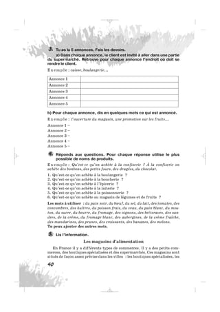 Tu as lu 5 annonces. Fais les devoirs.
a) Dans chaque annonce, le client est invité à aller dans une partie
du supermarché. Retrouve pour chaque annonce l’endroit où doit se
rendre le client.
E x e m p l e : caisse, boulangerie...
b) Pour chaque annonce, dis en quelques mots ce qui est annoncé.
E x e m p l e : l’ouverture du magasin, une promotion sur les fruits...
Annonce 1 –
Annonce 2 –
Annonce 3 –
Annonce 4 –
Annonce 5 –
Réponds aux questions. Pour chaque réponse utilise le plus
possible de noms de produits.
E x e m p l e : Qu’est-ce qu’on achète à la confiserie ? À la confiserie on
achète des bonbons, des petits fours, des dragées, du chocolat.
1. Qu’est-ce qu’on achète à la boulangerie ?
2. Qu’est-ce qu’on achète à la boucherie ?
3. Qu’est-ce qu’on achète à l’épicerie ?
4. Qu’est-ce qu’on achète à la laiterie ?
5. Qu’est-ce qu’on achète à la poissonnerie ?
6. Qu’est-ce qu’on achète au magasin de légumes et de fruits ?
Les mots à utiliser : du pain noir, du bœuf, du sel, du lait, des tomates, des
concombres, des huîtres, du poisson frais, du veau, du pain blanc, du mou-
ton, du sucre, du beurre, du fromage, des oignons, des betteraves, des san-
dres, de la crème, du fromage blanc, des aubergines, de la crème fraîche,
des mandarines, des prunes, des croissants, des bananes, des melons.
Tu peux ajouter des autres mots.
Lis l’information.
Les magasins d’alimentation
En France il y a différents types de commerces. Il y a des petits com-
merces, des boutiques spécialisées et des supermarchés. Ces magasins sont
situés de façon assez précise dans les villes : les boutiques spécialisées, les
5.
4.
Annonce 1
Annonce 2
Annonce 3
Annonce 4
Annonce 5
3.
40
_ _ _
 