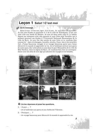 Lis le message.
Salut à tous ! C’est moi, Igor. J’ai 15 ans. Je suis élève de neuvième.
Je fais mes études au gymnase n0 1 de la ville de Tcherkassy. C’est une
jolie ville aux bords du Dnipro. Je suis né dans cette ville et j’y habite
depuis ma naissance avec mes parents et mon frère aîné Yaroslav qui à
présent poursuit ses études à l’Université Nationale Économique de la
ville de Kyiv. Je suis fier des succès de mon frère et je voudrais être
comme lui : âpre à la besogne, honnête, sincère, franc, bon et de caractère
fort. J’aime beaucoup voyager et je voyage beaucoup parce que j’aime
découvrir le monde et apprendre la vie. Je m’intéresse surtout aux parcs
de notre pays. Sur cette photo je suis dans le parc Olexandria de la ville de
Bila Tserkva, dans la région de Kyiv. Je voudrais bien être en correspon-
dance avec les ados de mon âge qui adorent les voyages et les balades.
5
Leçon 1 Salut ! C’est moi
Lis les réponses et pose les questions.
1. – À quoi ... ?
– Je m’intéresse aux parcs et aux forêts de l’Ukraine.
2. – Pourquoi ... ?
– Je voyage beaucoup pour découvrir le monde et apprendre la vie.
2.
1.
_ _ _
 