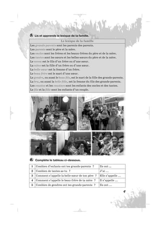 Lis et apprends le lexique de la famille.5.
9
Le lexique de la famille
Les grands-parents sont les parents des parents.
Les parents sont le père et la mère.
Les oncles sont les frères et les beaux-frères du père et de la mère.
Les tantes sont les sœurs et les belles-sœurs du père et de la mère.
Le neveu est le fils d’un frère ou d’une sœur.
La nièce est la fille d’un frère ou d’une sœur.
La belle-sœur est la femme d’un frère.
Le beau-frère est le mari d’une sœur.
Le gendre, ou aussi le beau-fils, est le mari de la fille des grands-parents.
La bru, ou aussi la belle-fille, est la femme du fils des grands-parents.
Les cousins et les cousines sont les enfants des oncles et des tantes.
Le fils et la fille sont les enfants d’un couple.
Complète le tableau ci-dessous.6.
1 Combien d’enfants ont tes grands-parents ? Ils ont …
2 Combien de tantes as-tu ? J’ai ...
3 Comment s’appelle la belle-sœur de ton père ? Elle s’appelle ...
4 Comment s’appelle le beau-frère de ta mère ? Il s’appelle ...
5 Combien de gendres ont tes grands-parents ? Ils ont ...
_ _ _
 