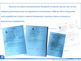 ОАО «Улан-Удэнский авиационный завод». 201217
Решение по замене материалов для бандажей не принято до сих пор, так как
требуется дополнительные исследования и согласование с МВЗ им. Миля. На данном
этапе разработчик отказал в замене материалов; получены ответы на запросы в
родственные предприятия;
 