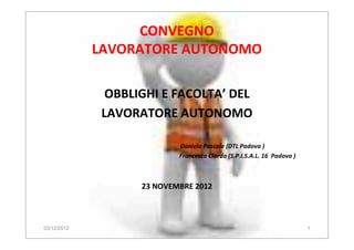 CONVEGNO
LAVORATORE AUTONOMO
OBBLIGHI E FACOLTA’ DEL
LAVORATORE AUTONOMO
Daniela Pascale (DTL Padova )
Francesco Ciardo (S.P.I.S.A.L. 16 Padova )
23 NOVEMBRE 2012
03/12/2012 1
 