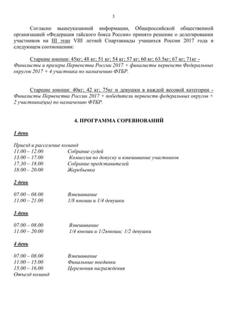 3
Согласно вышеуказанной информации, Общероссийской общественной
организацией «Федерация тайского бокса России» принято решение о делегировании
участников на III этап VIII летней Спартакиады учащихся России 2017 года в
следующем соотношении:
Старшие юноши: 45кг; 48 кг; 51 кг; 54 кг; 57 кг; 60 кг; 63.5кг; 67 кг; 71кг -
Финалисты и призеры Первенства России 2017 + финалисты первенств Федеральных
округов 2017 + 4 участника по назначению ФТБР.
Старшие юноши: 40кг; 42 кг; 75кг и девушки в каждой весовой категории -
Финалисты Первенства России 2017 + победители первенств федеральных округов +
2 участника(цы) по назначению ФТБР.
4. ПРОГРАММА СОРЕВНОВАНИЙ
1 день
Приезд и расселение команд
11.00 – 12.00 Собрание судей
13.00 – 17.00 Комиссия по допуску и взвешивание участников
17.30 – 18.00 Собрание представителей
18.00 – 20.00 Жеребьевка
2 день
07.00 – 08.00 Взвешивание
11.00 – 21.00 1/8 юноши и 1/4 девушки
3 день
07.00 – 08.00 Взвешивание
11.00 – 20.00 1/4 юноши и 1/2юноши; 1/2 девушки
4 день
07.00 – 08.00 Взвешивание
11.00 – 15.00 Финальные поединки
15.00 – 16.00 Церемония награждения
Отъезд команд
 