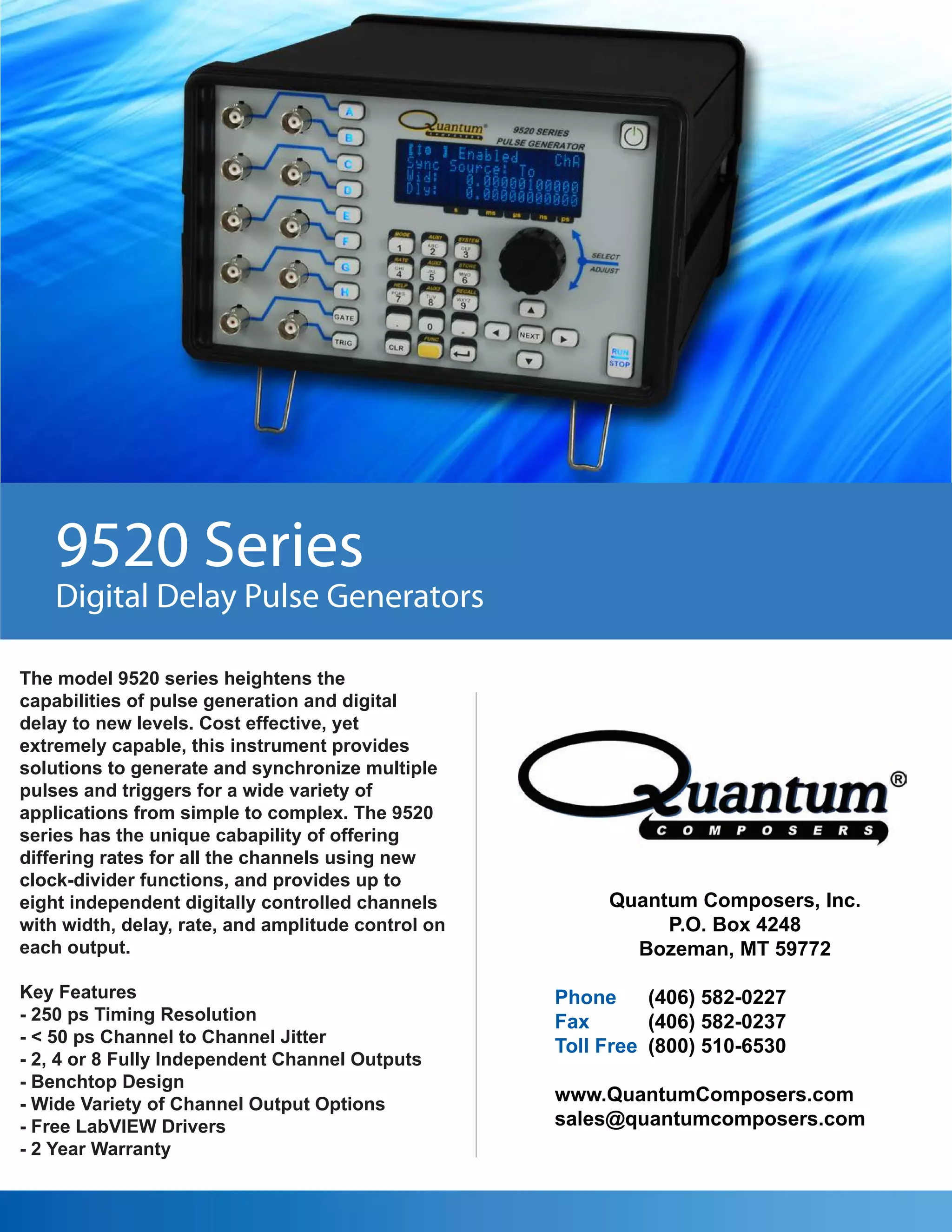 9520 Series
    Digital Delay Pulse Generators

The model 9520 series heightens the
capabilities of pulse generation and digital
delay to new levels. Cost effective, yet
extremely capable, this instrument provides
solutions to generate and synchronize multiple
pulses and triggers for a wide variety of
applications from simple to complex. The 9520
series has the unique cabapility of offering
differing rates for all the channels using new
clock-divider functions, and provides up to
eight independent digitally controlled channels          Quantum Composers, Inc.
with width, delay, rate, and amplitude control on             P.O. Box 4248
each output.                                               Bozeman, MT 59772

Key Features                                        Phone     (406) 582-0227
- 250 ps Timing Resolution                          Fax       (406) 582-0237
- < 50 ps Channel to Channel Jitter
                                                    Toll Free (800) 510-6530
- 2, 4 or 8 Fully Independent Channel Outputs
- Benchtop Design
- Wide Variety of Channel Output Options            www.QuantumComposers.com
- Free LabVIEW Drivers                              sales@quantumcomposers.com
- 2 Year Warranty
 