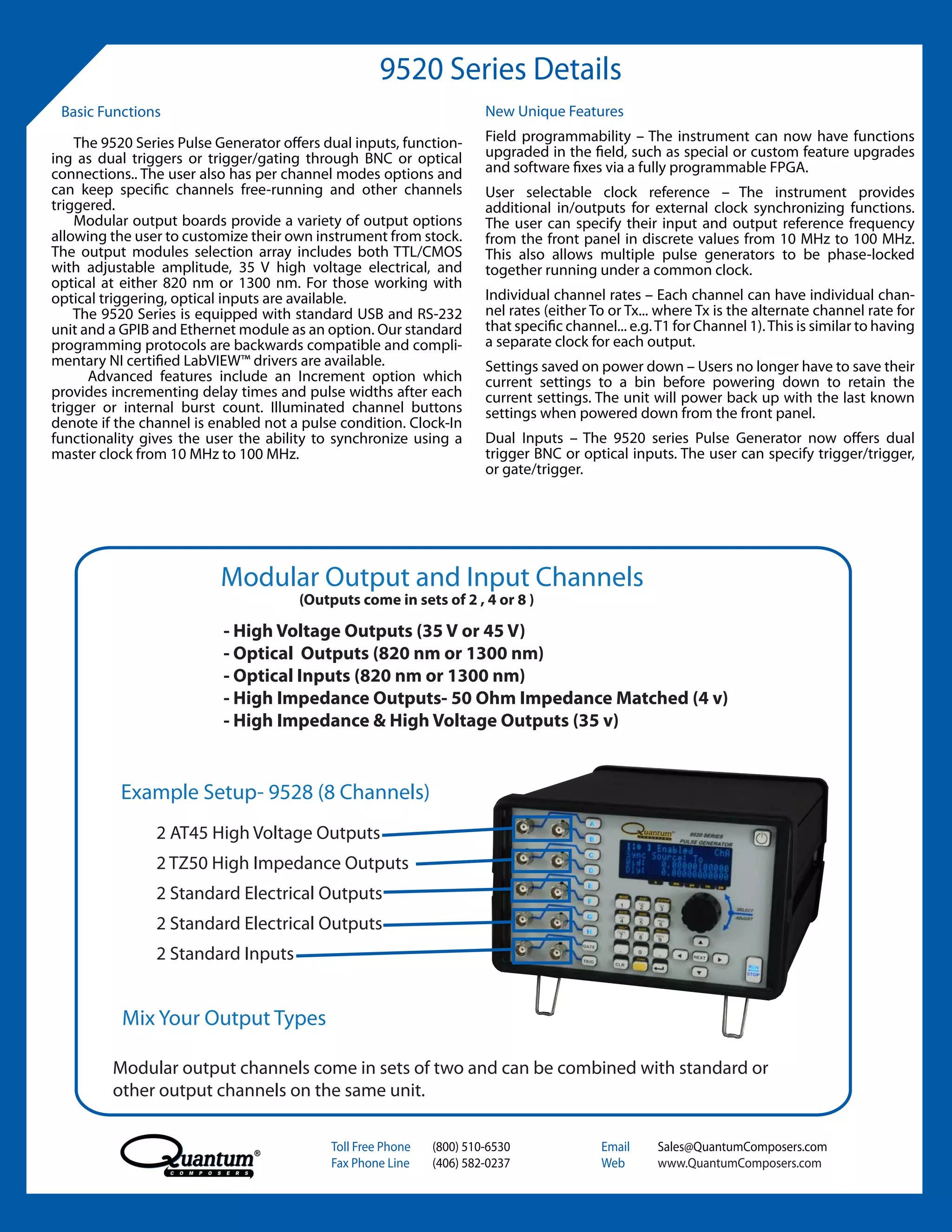 9520 Series Details
 Basic Functions                                                       New Unique Features

    The 9520 Series Pulse Generator offers dual inputs, function-      Field programmability – The instrument can now have functions
ing as dual triggers or trigger/gating through BNC or optical          upgraded in the field, such as special or custom feature upgrades
connections.. The user also has per channel modes options and          and software fixes via a fully programmable FPGA.
can keep specific channels free-running and other channels             User selectable clock reference – The instrument provides
triggered.                                                             additional in/outputs for external clock synchronizing functions.
    Modular output boards provide a variety of output options          The user can specify their input and output reference frequency
allowing the user to customize their own instrument from stock.        from the front panel in discrete values from 10 MHz to 100 MHz.
The output modules selection array includes both TTL/CMOS              This also allows multiple pulse generators to be phase-locked
with adjustable amplitude, 35 V high voltage electrical, and           together running under a common clock.
optical at either 820 nm or 1300 nm. For those working with
optical triggering, optical inputs are available.                      Individual channel rates – Each channel can have individual chan-
    The 9520 Series is equipped with standard USB and RS-232           nel rates (either To or Tx... where Tx is the alternate channel rate for
unit and a GPIB and Ethernet module as an option. Our standard         that specific channel... e.g. T1 for Channel 1). This is similar to having
programming protocols are backwards compatible and compli-             a separate clock for each output.
mentary NI certified LabVIEW™ drivers are available.                   Settings saved on power down – Users no longer have to save their
      Advanced features include an Increment option which              current settings to a bin before powering down to retain the
provides incrementing delay times and pulse widths after each          current settings. The unit will power back up with the last known
trigger or internal burst count. Illuminated channel buttons           settings when powered down from the front panel.
denote if the channel is enabled not a pulse condition. Clock-In
functionality gives the user the ability to synchronize using a        Dual Inputs – The 9520 series Pulse Generator now offers dual
master clock from 10 MHz to 100 MHz.                                   trigger BNC or optical inputs. The user can specify trigger/trigger,
                                                                       or gate/trigger.




                          Modular Output and Input Channels
                                       (Outputs come in sets of 2 , 4 or 8 )

                           - High Voltage Outputs (35 V or 45 V)
                           - Optical Outputs (820 nm or 1300 nm)
                           - Optical Inputs (820 nm or 1300 nm)
                           - High Impedance Outputs- 50 Ohm Impedance Matched (4 v)
                           - High Impedance & High Voltage Outputs (35 v)


           Example Setup- 9528 (8 Channels)
                2 AT45 High Voltage Outputs
                2 TZ50 High Impedance Outputs
                2 Standard Electrical Outputs
                2 Standard Electrical Outputs
                2 Standard Inputs


           Mix Your Output Types

         Modular output channels come in sets of two and can be combined with standard or
         other output channels on the same unit.

                                            Toll Free Phone   (800) 510-6530               Email    Sales@QuantumComposers.com
                                            Fax Phone Line    (406) 582-0237               Web      www.QuantumComposers.com
 