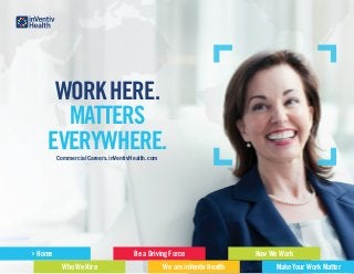 CommercialCareers.inVentivHealth.com
WORKHERE.
MATTERS
EVERYWHERE.
Home
Who We Hire
Be a Driving Force
We are inVentiv Health
How We Work
Make Your Work Matter
 