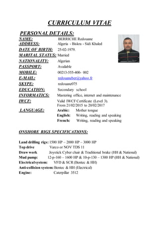 CURRICULUM VITAE
PERSONALDETAILS:
NAME: BERRICHE Redouane
ADDRESS: Algeria - Biskra - Sidi Khaled
DATE OF BIRTH: 25-02-1979.
MARITAL STATUS: Married
NATIONALITY: Algerian
PASSPORT: Available
MOBILE: 00213-555-400- 002
E-MAIL: redouaneber@yahoo.fr
SKYPE: redouane075
EDUCATION: Secondary school
INFORMATICS: Mastering office, internet and maintenance
IWCF: Valid IWCF Certificate (Level 3).
From 21/02/2015 to 20/02/2017
LANGUAGE: Arabic: Mother tongue
English: Writing, reading and speaking
French: Writing, reading and speaking
ONSHORE RIGS SPECIFICATIONS:
Land drilling rigs: 1500 HP – 2000 HP – 3000 HP
Top drive Varco or NOV TDS 11
Draw work Joystick Cyber chair & Traditional brake (HH & National)
Mud pump: 12-p-160 – 1600 HP & 10-p-130 – 1300 HP (HH & National)
Electricalsystem: VFD & SCR (Bentec & HH)
Anti-collision system: Bentec & HH (Electrical)
Engine: Caterpillar 3512
 