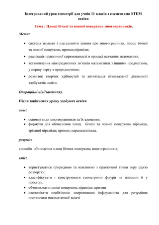 Інтегрований урок геометрії для учнів 11 класів з елементами STEM
освіти
Тема : Площі бічної та повної поверхонь многогранників.
Мета:
 систематизувати і узагальнити знання про многогранники, площі бічної
та повної поверхонь призми,піраміди;
 реалізація практичної спрямованості в процесі навчання математики;
 встановлення міжпредметних зв’язків математики з іншими предметами,
у першу чергу з природничими;
 розвиток творчих здібностей та активізація пізнавальної діяльності
здобувачів освіти.
Операційні цілі(завдання).
Після закінчення уроку здобувач освіти
знає:
 основні види многогранників та їх елементи;
 формули для обчислення площ бічної та повної поверхонь піраміди,
зрізаної піраміди; призми; паралелепіпеда.
розуміє:
способи обчислення площ бічних поверхонь многогранників;
вміє:
 користуватися природною та важливою з практичної точки зору ідеєю
розгортки;
 класифікувати і конструювати геометричні фігури на площині й у
просторі,
 обчислювати площі поверхонь піраміди, призми
 оволодівати необхідною оперативною інформацією для розуміння
постановки математичної задачі
 