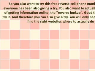 So you also want to try this free reverse cell phone numb
 everyone has been also giving a try. You also want to actuall
 of getting information online, the "reverse lookup". Good th
try it. And therefore you can also give a try. You will only nee
                 find the right websites where to actually do s
 