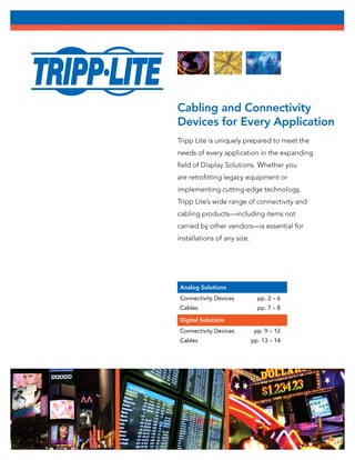 Cabling and Connectivity
Devices for Every Application
Tripp Lite is uniquely prepared to meet the
needs of every application in the expanding
field of Display Solutions. Whether you
are retrofitting legacy equipment or
implementing cutting-edge technology,
Tripp Lite’s wide range of connectivity and
cabling products—including items not
carried by other vendors—is essential for
installations of any size.
Analog Solutions
Connectivity Devices	 pp. 2 – 6
Cables	 pp. 7 – 8
Digital Solutions
Connectivity Devices	 pp. 9 – 12
Cables	 pp. 13 – 14
 