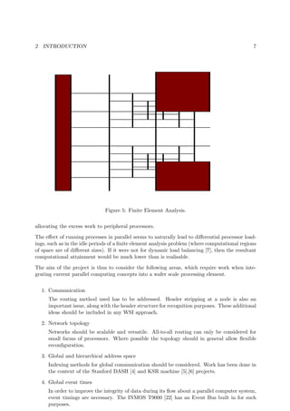 2 INTRODUCTION 7
Figure 5: Finite Element Analysis.
allocating the excess work to peripheral processors.
The eﬀect of running processes in parallel seems to naturally lead to diﬀerential processor load-
ings, such as in the idle periods of a ﬁnite element analysis problem (where computational regions
of space are of diﬀerent sizes). If it were not for dynamic load balancing [7], then the resultant
computational attainment would be much lower than is realisable.
The aim of the project is thus to consider the following areas, which require work when inte-
grating current parallel computing concepts into a wafer scale processing element.
1. Communication
The routing method used has to be addressed. Header stripping at a node is also an
important issue, along with the header structure for recognition purposes. These additional
ideas should be included in any WSI approach.
2. Network topology
Networks should be scalable and versatile. All-to-all routing can only be considered for
small farms of processors. Where possible the topology should in general allow ﬂexible
reconﬁguration.
3. Global and hierarchical address space
Indexing methods for global communication should be considered. Work has been done in
the context of the Stanford DASH [4] and KSR machine [5],[6] projects.
4. Global event times
In order to improve the integrity of data during its ﬂow about a parallel computer system,
event timings are necessary. The INMOS T9000 [22] has an Event Bus built in for such
purposes.
 