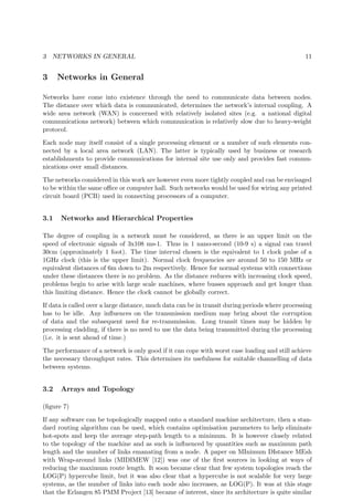 3 NETWORKS IN GENERAL 11
3 Networks in General
Networks have come into existence through the need to communicate data between nodes.
The distance over which data is communicated, determines the network’s internal coupling. A
wide area network (WAN) is concerned with relatively isolated sites (e.g. a national digital
communications network) between which communication is relatively slow due to heavy-weight
protocol.
Each node may itself consist of a single processing element or a number of such elements con-
nected by a local area network (LAN). The latter is typically used by business or research
establishments to provide communications for internal site use only and provides fast commu-
nications over small distances.
The networks considered in this work are however even more tightly coupled and can be envisaged
to be within the same oﬃce or computer hall. Such networks would be used for wiring any printed
circuit board (PCB) used in connecting processors of a computer.
3.1 Networks and Hierarchical Properties
The degree of coupling in a network must be considered, as there is an upper limit on the
speed of electronic signals of 3x108 ms-1. Thus in 1 nano-second (10-9 s) a signal can travel
30cm (approximately 1 foot). The time interval chosen is the equivalent to 1 clock pulse of a
1GHz clock (this is the upper limit). Normal clock frequencies are around 50 to 150 MHz or
equivalent distances of 6m down to 2m respectively. Hence for normal systems with connections
under these distances there is no problem. As the distance reduces with increasing clock speed,
problems begin to arise with large scale machines, where busses approach and get longer than
this limiting distance. Hence the clock cannot be globally correct.
If data is called over a large distance, much data can be in transit during periods where processing
has to be idle. Any inﬂuences on the transmission medium may bring about the corruption
of data and the subsequent need for re-transmission. Long transit times may be hidden by
processing cladding, if there is no need to use the data being transmitted during the processing
(i.e. it is sent ahead of time.)
The performance of a network is only good if it can cope with worst case loading and still achieve
the necessary throughput rates. This determines its usefulness for suitable channelling of data
between systems.
3.2 Arrays and Topology
(ﬁgure 7)
If any software can be topologically mapped onto a standard machine architecture, then a stan-
dard routing algorithm can be used, which contains optimisation parameters to help eliminate
hot-spots and keep the average step-path length to a minimum. It is however closely related
to the topology of the machine and as such is inﬂuenced by quantities such as maximum path
length and the number of links emanating from a node. A paper on MInimum DIstance MEsh
with Wrap-around links (MIDIMEW [12]) was one of the ﬁrst sources in looking at ways of
reducing the maximum route length. It soon became clear that few system topologies reach the
LOG(P) hypercube limit, but it was also clear that a hypercube is not scalable for very large
systems, as the number of links into each node also increases, as LOG(P). It was at this stage
that the Erlangen 85 PMM Project [13] became of interest, since its architecture is quite similar
 