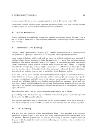 3 NETWORKS IN GENERAL 13
in some ways to the ﬁrst system concept designed as part of the current project [14].
The construction of a tightly-coupled computer system may dictate that only a limited number
of set topologies can be achieved under the machine’s architecture.
3.3 System Bandwidth
System bandwidth is undoubtedly improved by reducing the average routing distance. This is
due to the use of fewer links to carry the same information, thus leaving additional communica-
tions capacity.
3.4 Hierarchical Data Routing
Professor A.Hey (Southampton University [15] ) touched upon the concept of communication
hot-spots due to topological constraints, if too simplistic a routing algorithm is used.
Many routing techniques which work well are based on a North-south-east-west approach (
Midimew (ﬁgure 7) and Erlangen 85 PMM Project(ﬁgure 7) ), where four link directions are
considered. This will be referred to later as ’x-y’ routing. A hierarchical approach leads to the
natural development of top layers of hardware, which can deal with I/O control. In a system
similar to the Erlangen project there might be any number of I/O channels between 17 and 81
from the top two layers. Scalability dictates that data must be handed down to subordinate
processing levels and this idea was used to great eﬀect in the Erlangen project.
It was seen that the initial network considered in the present project has an inferior step scal-
ability to the one envisaged and experimental architectural concept improvements have got to
be made. Modiﬁcations had to be made to the software model employed to allow for superior
protocol layer additions and the more involved routing algorithm necessary. As yet only the
most direct routing possibilities have been considered, but budgeting should be brought into the
algorithm to see if greater routing ﬂexibility leads to the elimination of hot-spots and results in
higher eﬃciencies.
Some of the key points that any routing algorithm must address are as follows.
i) The ability to be deadlock free ii) The eﬃcient utilisation of system bandwidth iii) Short
direct routes iv) Addressability of nodes
Routing must cover ideas such as Worm-Holes and Virtual connections and arrive at some esti-
mate for Routing Cost Evaluation (RCE), which will have an input into the routing algorithm.
3.5 Load Balancing
RCE will help load balancing of the communication layer. Other problems arise when the
application is spread in part or as a whole, over many processing nodes and computation loads
are diﬀerent. Optimal performance can only be achieved by a relatively simple solution of
dynamic load balancing between all nodes involved during the execution of the application (see
for instance [7]).
 