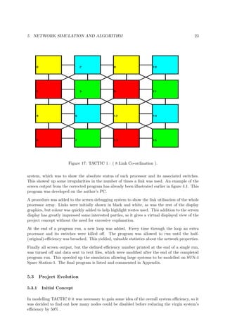 5 NETWORK SIMULATION AND ALGORITHM 23
Figure 17: TACTIC 1 : ( 8 Link Co-ordination ).
system, which was to show the absolute status of each processor and its associated switches.
This showed up some irregularities in the number of times a link was used. An example of the
screen output from the corrected program has already been illustrated earlier in ﬁgure 4.1. This
program was developed on the author’s PC.
A procedure was added to the screen debugging system to show the link utilisation of the whole
processor array. Links were initially shown in black and white, as was the rest of the display
graphics, but colour was quickly added to help highlight routes used. This addition to the screen
display has greatly impressed some interested parties, as it gives a virtual displayed view of the
project concept without the need for excessive explanation.
At the end of a program run, a new loop was added. Every time through the loop an extra
processor and its switches were killed oﬀ. The program was allowed to run until the half-
(original)-eﬃciency was breached. This yielded, valuable statistics about the network properties.
Finally all screen output, but the deﬁned eﬃciency number printed at the end of a single run,
was turned oﬀ and data sent to text ﬁles, which were modiﬁed after the end of the completed
program run. This speeded up the simulation allowing large systems to be modelled on SUN-4
Sparc Station-1. The ﬁnal program is listed and commented in Appendix.
5.3 Project Evolution
5.3.1 Initial Concept
In modelling TACTIC 0 it was necessary to gain some idea of the overall system eﬃciency, so it
was decided to ﬁnd out how many nodes could be disabled before reducing the virgin system’s
eﬃciency by 50% .
 
