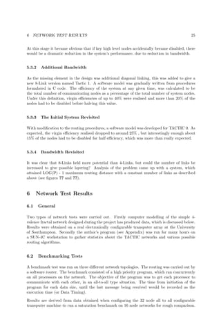 6 NETWORK TEST RESULTS 25
At this stage it became obvious that if key high level nodes accidentally became disabled, there
would be a dramatic reduction in the system’s performance, due to reduction in bandwidth.
5.3.2 Additional Bandwidth
As the missing element in the design was additional diagonal linking, this was added to give a
new 8-Link version named Tactic 1. A software model was gradually written from procedures
formulated in C code. The eﬃciency of the system at any given time, was calculated to be
the total number of communicating nodes as a percentage of the total number of system nodes.
Under this deﬁnition, virgin eﬃciencies of up to 40% were realised and more than 20% of the
nodes had to be disabled before halving this value.
5.3.3 The Initial System Revisited
With modiﬁcation to the routing procedures, a software model was developed for TACTIC 0. As
expected, the virgin eﬃciency realised dropped to around 25% , but interestingly enough about
15% of the nodes had to be disabled for half eﬃciency, which was more than really expected.
5.3.4 Bandwidth Revisited
It was clear that 8-Links held more potential than 4-Links, but could the number of links be
increased to give possible layering? Analysis of the problem came up with a system, which
attained LOG(P) - 1 maximum routing distance with a constant number of links as described
above (see ﬁgures ?? and ??).
6 Network Test Results
6.1 General
Two types of network tests were carried out. Firstly computer modelling of the simple 4-
valence fractal network designed during the project has produced data, which is discussed below.
Results were obtained on a real electronically conﬁgurable transputer array at the University
of Southampton. Secondly the author’s program (see Appendix) was run for many hours on
a SUN-4C workstation to gather statistics about the TACTIC networks and various possible
routing algorithms.
6.2 Benchmarking Tests
A benchmark test was run on three diﬀerent network topologies. The routing was carried out by
a software router. The benchmark consisted of a high priority program, which ran concurrently
on all processors on the network. The objective of the program was to get each processor to
communicate with each other, in an all-to-all type situation. The time from initiation of the
program for each data size, until the last message being received would be recorded as the
execution time (or Data Timing).
Results are derived from data obtained when conﬁguring the 32 node all to all conﬁgurable
transputer machine to run a saturation benchmark on 16 node networks for rough comparison.
 