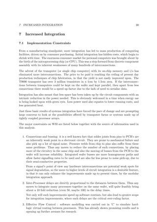 7 INCREASED INTEGRATION 30
7 Increased Integration
7.1 Implementation Constraints
From a manufacturing standpoint; more integration has led to mass production of computing
facilities, driven on by consumer purchasing. Initial integration has hidden costs, which begin to
shrink with time. The enormous consumer market for personal computers was brought about by
the birth of the microprocessing chip (or CPU). This was a step forward from discrete component
assembly with its inherent weaknesses of many hundreds of interconnections.
The advent of the transputer (or single chip computer) with its on-chip memory and i/o has
eliminated more interconnections. The price to be paid is reaching the ceiling of present day
production techniques of chip fabrication, in that the yield is not easily improved upon. The
T9000 transputer has over 3 million transistors in a 1cm by 1.5cm area. If the interconnec-
tions between transputers could be kept on the wafer and kept parallel, then apart from less
connections there would be a speed up factor due to the lack of need to serialise data.
Integration has also meant that less space has been taken up by the circuit components with an
intrinsic reduction in the power needed. This is obviously welcomed in a time when energy use
is being looked upon with green eyes. Less power used also equates to lower running costs, and
less generated heat.
Just these basic results of systems integration have forced the pace of change and are prompting
large concerns to look at the possibilities oﬀered by transputer farms or systems made up of
tightly coupled processor arrays.
The major constraints on WSI are listed below together with the source of information used in
this analysis.
1. Connections and bussing: it is a well known fact that solder joints from pins to PCB’s are
an inherently weak point in a electronic circuit. They are prone to mechanical failure and
also pick up a lot of signal noise. Pressure welds from chip to pins also suﬀer from these
same problems. Thus any moves to reduce the number of such connections, by placing
more of the circuitry in the same chip and also the moving of busses from the PCB to the
wafer will increase reliability. Integrated wafer busses are more homogeneous paths and
allow faster signalling rates to be used and are also far less prone to noise pick-up, due to
their semi-conductive properties.
From a signal’s point of view any hardware interconnections are potential weak spots for
signal degradation, so the move to higher levels of circuit integration is a desirable feature,
in that it can only enhance the improvements made up to present times, by the modular
integration approach.
2. Inter-Processor delays are directly proportional to the distances between them. Thus any
moves to integrate many processors together on the same wafer, will quite feasibly bring
about a 10 fold reduction (even 50, maybe 100) in the delay times.
Not only will such improvements speed up software routines, but also lead to greater scope
for integration improvements, where such delays are the critical over-ruling factor.
3. Eﬀective Flow Control : software modelling was carried out in ’C’ to simulate hard-
logic virtual routing between processors. This has already shown promising results and is
opening up further avenues for research.
 