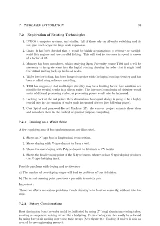 7 INCREASED INTEGRATION 31
7.2 Exploration of Existing Technologies
1. INMOS transputer systems, and similar. All of these rely on oﬀ-wafer switching and do
not give much scope for large scale expansion.
2. Links: It has been decided that it would be highly advantageous to remove the parallel-
serial link engines and use parallel linking. This will lead to increases in speed in excess
of a factor of 32.
3. Memory has been considered, whilst studying Open University course T393 and it will be
necessary to integrate some into the logical routing circuitry, in order that it might hold
the virtual routing look-up tables at nodes.
4. Wafer level switching, has been lumped together with the logical routing circuitry and has
been studied using software modelling.
5. T393 has suggested that multi-layer circuitry may be a limiting factor, but solutions are
possible for vertical tracks in a silicon wafer. The increased complexity of circuitry would
make additional processing viable, as processing power would also be increased.
6. Looking back at the last point: three dimensional bus layout design is going to be a highly
crucial step in the creation of wafer scale integrated devices (see following pages).
7. Catt Spiral and proposed Kernel Machine [17]: the current project extends these ideas
and considers them in the context of general purpose computing.
7.2.1 Bussing on a Wafer Scale
A few considerations of bus implementation are illustrated.
1. Shows an N-type bus in longitudinal cross-section.
2. Shows doping with N-type dopant to form a well.
3. Shows the over-doping with P-type dopant to fabricate a PN barrier.
4. Shows the ﬁnal crossing point of the N-type busses, where the last N-type doping produces
the N-type bridging track.
Possible problems with doping and architecture
a) The number of over-doping stages will lead to problems of bus deﬁnition.
b) The actual crossing point produces a parasitic transistor pair.
Important :
These two eﬀects are serious problems if such circuitry is to function correctly, without interfer-
ence.
7.2.2 Future Considerations
Heat dissipation from the wafer could be facilitated by using (5” long) aluminium cooling tubes,
creating a component looking rather like a hedgehog. Extra cooling can then easily be achieved
by using forced-air cooling over these tube arrays (Seee ﬁgure 26). Cooling of wafers is also an
area of future engineering research.
 