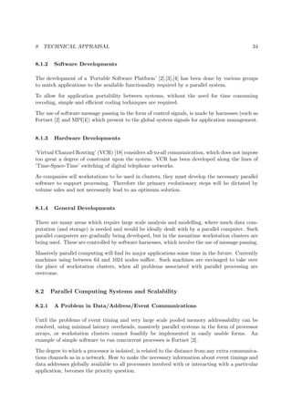 8 TECHNICAL APPRAISAL 34
8.1.2 Software Developments
The development of a ’Portable Software Platform’ [2],[3],[4] has been done by various groups
to match applications to the available functionality required by a parallel system.
To allow for application portability between systems, without the need for time consuming
recoding, simple and eﬃcient coding techniques are required.
The use of software message passing in the form of control signals, is made by harnesses (such as
Fortnet [2] and MPI[4]) which present to the global system signals for application management.
8.1.3 Hardware Developments
’Virtual Channel Routing’ (VCR) [18] considers all-to-all communication, which does not impose
too great a degree of constraint upon the system. VCR has been developed along the lines of
’Time-Space-Time’ switching of digital telephone networks.
As companies sell workstations to be used in clusters, they must develop the necessary parallel
software to support processing. Therefore the primary evolutionary steps will be dictated by
volume sales and not necessarily lead to an optimum solution.
8.1.4 General Developments
There are many areas which require large scale analysis and modelling, where much data com-
putation (and storage) is needed and would be ideally dealt with by a parallel computer. Such
parallel computers are gradually being developed, but in the meantime workstation clusters are
being used. These are controlled by software harnesses, which involve the use of message passing.
Massively parallel computing will ﬁnd its major applications some time in the future. Currently
machines using between 64 and 1024 nodes suﬃce. Such machines are envisaged to take over
the place of workstation clusters, when all problems associated with parallel processing are
overcome.
8.2 Parallel Computing Systems and Scalability
8.2.1 A Problem in Data/Address/Event Communications
Until the problems of event timing and very large scale pooled memory addressability can be
resolved, using minimal latency overheads, massively parallel systems in the form of processor
arrays, or workstation clusters cannot feasibly be implemented in easily usable forms. An
example of simple software to run concurrent processes is Fortnet [2].
The degree to which a processor is isolated, is related to the distance from any extra communica-
tions channels as in a network. How to make the necessary information about event timings and
data addresses globally available to all processors involved with or interacting with a particular
application, becomes the priority question.
 