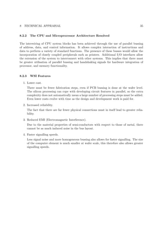 8 TECHNICAL APPRAISAL 35
8.2.2 The CPU and Microprocessor Architecture Resolved
The interwiring of CPU system blocks has been achieved through the use of parallel bussing
of address, data, and control information. It allows complex interaction of instructions and
data to perform a variety of standard functions. The presence of these busses would allow the
incorporation of closely coupled peripherals such as printers. Additional I/O interfaces allow
the extension of the system to interconnect with other systems. This implies that there must
be greater utilisation of parallel bussing and handshaking signals for hardware integration of
processor, and memory functionality.
8.2.3 WSI Features
1. Lower cost.
There must be fewer fabrication steps, even if PCB bussing is done at the wafer level.
The silicon processing can cope with developing circuit features in parallel, so the extra
complexity does not automatically mean a large number of processing steps must be added.
Even lower costs evolve with time as the design and development work is paid for.
2. Increased reliability.
The fact that there are far fewer physical connections must in itself lead to greater relia-
bility.
3. Reduced EMI (Electromagnetic Interference).
Due to the material properties of semi-conductors with respect to those of metal, there
cannot be as much induced noise in the bus layout.
4. Faster signalling speeds.
Less signal noise and more homogeneous bussing also allows for faster signalling. The size
of the computer element is much smaller at wafer scale, this therefore also allows greater
signalling speeds.
 